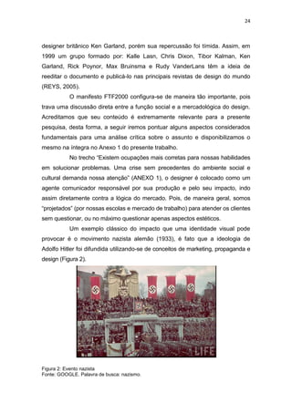24



designer britânico Ken Garland, porém sua repercussão foi tímida. Assim, em
1999 um grupo formado por: Kalle Lasn, Chris Dixon, Tibor Kalman, Ken
Garland, Rick Poynor, Max Bruinsma e Rudy VanderLans têm a ideia de
reeditar o documento e publicá-lo nas principais revistas de design do mundo
(REYS, 2005).
           O manifesto FTF2000 configura-se de maneira tão importante, pois
trava uma discussão direta entre a função social e a mercadológica do design.
Acreditamos que seu conteúdo é extremamente relevante para a presente
pesquisa, desta forma, a seguir iremos pontuar alguns aspectos considerados
fundamentais para uma análise crítica sobre o assunto e disponibilizamos o
mesmo na íntegra no Anexo 1 do presente trabalho.
           No trecho “Existem ocupações mais corretas para nossas habilidades
em solucionar problemas. Uma crise sem precedentes do ambiente social e
cultural demanda nossa atenção” (ANEXO 1), o designer é colocado como um
agente comunicador responsável por sua produção e pelo seu impacto, indo
assim diretamente contra a lógica do mercado. Pois, de maneira geral, somos
“projetados” (por nossas escolas e mercado de trabalho) para atender os clientes
sem questionar, ou no máximo questionar apenas aspectos estéticos.
           Um exemplo clássico do impacto que uma identidade visual pode
provocar é o movimento nazista alemão (1933), é fato que a ideologia de
Adolfo Hitler foi difundida utilizando-se de conceitos de marketing, propaganda e
design (Figura 2).




Figura 2: Evento nazista
Fonte: GOOGLE. Palavra de busca: nazismo.
 