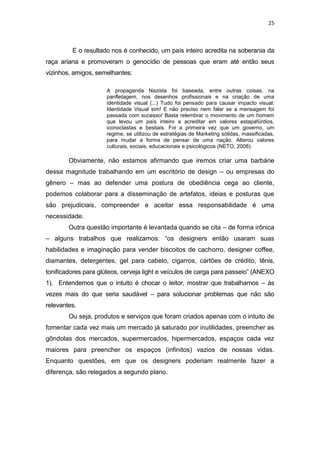 25



         E o resultado nos é conhecido, um país inteiro acredita na soberania da
raça ariana e promoveram o genocídio de pessoas que eram até então seus
vizinhos, amigos, semelhantes:

                     A propaganda Nazista foi baseada, entre outras coisas, na
                     panfletagem, nos desenhos profissionais e na criação de uma
                     identidade visual (...) Tudo foi pensado para causar impacto visual.
                     Identidade Visual sim! E não preciso nem falar se a mensagem foi
                     passada com sucesso! Basta relembrar o movimento de um homem
                     que levou um país inteiro a acreditar em valores estapafúrdios,
                     iconoclastas e bestiais. Foi a primeira vez que um governo, um
                     regime, se utilizou de estratégias de Marketing sólidas, massificadas,
                     para mudar a forma de pensar de uma nação. Alterou valores
                     culturais, sociais, educacionais e psicológicos (NETO, 2008).

        Obviamente, não estamos afirmando que iremos criar uma barbárie
dessa magnitude trabalhando em um escritório de design – ou empresas do
gênero – mas ao defender uma postura de obediência cega ao cliente,
podemos colaborar para a disseminação de artefatos, ideias e posturas que
são prejudiciais, compreender e aceitar essa responsabilidade é uma
necessidade.
        Outra questão importante é levantada quando se cita – de forma irônica
– alguns trabalhos que realizamos: “os designers então usaram suas
habilidades e imaginação para vender biscoitos de cachorro, designer coffee,
diamantes, detergentes, gel para cabelo, cigarros, cartões de crédito, tênis,
tonificadores para glúteos, cerveja light e veículos de carga para passeio” (ANEXO
1). Entendemos que o intuito é chocar o leitor, mostrar que trabalhamos – às
vezes mais do que seria saudável – para solucionar problemas que não são
relevantes.
        Ou seja, produtos e serviços que foram criados apenas com o intuito de
fomentar cada vez mais um mercado já saturado por inutilidades, preencher as
gôndolas dos mercados, supermercados, hipermercados, espaços cada vez
maiores para preencher os espaços (infinitos) vazios de nossas vidas.
Enquanto questões, em que os designers poderiam realmente fazer a
diferença, são relegados a segundo plano.
 