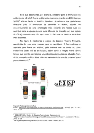 26



         Será que poderíamos, por exemplo, colaborar para a diminuição dos
acidentes de trânsito? É uma problemática realmente grande, em 2008 tivemos
36.6663 vítimas fatais no território brasileiro. Acreditamos que poderíamos
colaborar    para     a   diminuição     de    acidentes     e    mortes,     através    do
desenvolvimento de uma sinalização mais eficiente em nossas ruas ou
contribuir para a criação de uma ideia diferente de diversão, em que bebida
alcoólica junto com carro, não seja um modo de tornar os meninos e meninas
mais atraentes.
         Na figura 3, mostramos o projeto da designer Thanva Tivawong,
constituído de uma nova proposta para os semáforos. A funcionalidade é
aguçada pela forma do artefato, pela maneira que se utiliza as cores
tradicionais deste tipo de sinalização, assim como a relação forma versus
tempo, que permite ao motorista uma identificação imediata da situação. Tem,
ainda, um apelo estético alto e promove a economia de energia, uma vez que é
produzida em LED4.




Figura 3: Redesign do semáfaro
Fonte: http://www.hypeness.com.br/2010/12/semaforo-ampulheta-led/. Acesso em 10 dez.
2010, 21:00.


3
  CESVI BRASIL: Centro de Estudos Automotivos. Disponível em:
<http://www.cesvibrasil.com.br/seguranca/biblioteca_dados.shtm#brasil >. Acesso em: 10 nov.
2010, 21:23.
4
  Do inglês Light Emitting Diode, traduzido como: Diodo Emissor de Luz
 