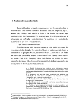 28




3. Noções sobre sustentabilidade



         Sustentabilidade é uma palavra que ouvimos em diversas situações, e
referindo-se a uma enorme quantidade de coisas: produtos, empresas, ações.
Porém, seu conceito nem sempre é claro e, na maioria das vezes, seu
significado não é compreendido. Em uma busca ao dicionário percebemos a
dificuldade de definição: sustentabilidade “a qualidade de sustentável”,
sustentável “o que pode ser sustentado”5.
         O que é então sustentabilidade?
         Acreditamos que mais que uma palavra, é uma noção, um modo de
vida, de produção, de ação. Ser sustentável é agir de modo responsável com a
sociedade e as gerações futuras, de forma inclusiva. Assim cria-se um modo
de vida que é sustentável, ou seja, que não entrará em colapso com o passar
do tempo. Para tanto, a questão não é mais focada em apenas um setor
específico de nossas vidas. Compartilhamos dos ideais de Sachs que define os
cinco pilares do desenvolvimento sustentável:

                        a – Social, fundamental por motivos tanto intrínsecos quanto
                        instrumentais, por causa da perspectiva de disrupção social que paira
                        de forma ameaçadora sobre muitos lugares problemáticos do nosso
                        planeta;
                        b – Ambiental, com as suas duas dimensões (os sistemas de
                        sustentação da vida como provedores de recursos e como
                        „recipientes‟ para a disposição de resíduos);
                        c – Territorial, relacionado à distribuição espacial dos recursos, das
                        populações e das atividades;
                        d – Econômico, sendo a viabilidade econômica a conditio sine qua
                            6
                        non para que as coisas aconteçam;
                        e – Político, a governança democrática é um valor fundador e um
                        instrumento necessário para fazer as coisas acontecerem; a liberdade
                        faz toda a diferença ( SACHS, 2004, p. 15).



5
  Disponível em: <http://michaelis.uol.com.br/> Acesso em: 26 de setembro de 2010 às 16:18.
6
  Tradução Google: A condição necessária. Disponível em: <http://translate.google.com.br/#>.
Acesso em: 26 de setembro de 2010 às 22:12.
 