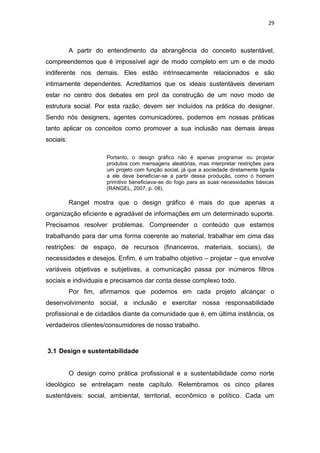 29



           A partir do entendimento da abrangência do conceito sustentável,
compreendemos que é impossível agir de modo completo em um e de modo
indiferente nos demais. Eles estão intrinsecamente relacionados e são
intimamente dependentes. Acreditamos que os ideais sustentáveis deveriam
estar no centro dos debates em prol da construção de um novo modo de
estrutura social. Por esta razão, devem ser incluídos na prática do designer.
Sendo nós designers, agentes comunicadores, podemos em nossas práticas
tanto aplicar os conceitos como promover a sua inclusão nas demais áreas
sociais:

                       Portanto, o design gráfico não é apenas programar ou projetar
                       produtos com mensagens aleatórias, mas interpretar restrições para
                       um projeto com função social, já que a sociedade diretamente ligada
                       a ele deve beneficiar-se a partir dessa produção, como o homem
                       primitivo beneficiava-se do fogo para as suas necessidades básicas
                       (RANGEL, 2007, p. 08).

           Rangel mostra que o design gráfico é mais do que apenas a
organização eficiente e agradável de informações em um determinado suporte.
Precisamos resolver problemas. Compreender o conteúdo que estamos
trabalhando para dar uma forma coerente ao material, trabalhar em cima das
restrições: de espaço, de recursos (financeiros, materiais, sociais), de
necessidades e desejos. Enfim, é um trabalho objetivo – projetar – que envolve
variáveis objetivas e subjetivas, a comunicação passa por inúmeros filtros
sociais e individuais e precisamos dar conta desse complexo todo.
           Por fim, afirmamos que podemos em cada projeto alcançar o
desenvolvimento social, a inclusão e exercitar nossa responsabilidade
profissional e de cidadãos diante da comunidade que é, em última instância, os
verdadeiros clientes/consumidores de nosso trabalho.



3.1 Design e sustentabilidade


           O design como prática profissional e a sustentabilidade como norte
ideológico se entrelaçam neste capítulo. Relembramos os cinco pilares
sustentáveis: social, ambiental, territorial, econômico e político. Cada um
 