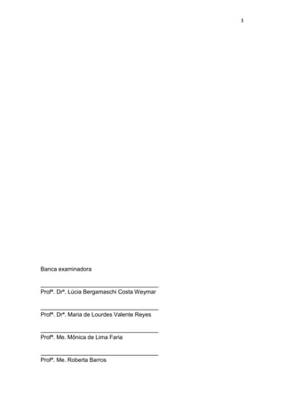 3




Banca examinadora

_____________________________________
Profª. Drª. Lúcia Bergamaschi Costa Weymar

_____________________________________
Profª. Drª. Maria de Lourdes Valente Reyes

_____________________________________
Profª. Me. Mônica de Lima Faria

_____________________________________
Profª. Me. Roberta Barros
 