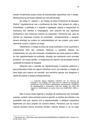 30



desses fundamentos possui áreas de sobreposição específicas com o design.
Mostraremos as principais relações por nós identificadas.
        No artigo 4º, capítulo 1, do Código de Ética Profissional do Designer
Gráfico7 regulamenta-se que o profissional da área “terá sempre em vista a
honestidade, a perfeição e o respeito à legislação vigente e resguardará os
interesses dos clientes e empregados, sem prejuízo de sua dignidade
profissional e dos interesses maiores da sociedade”. Pensamos que, para se
atender os “interesses maiores da sociedade”, necessariamente, o designer
deverá abranger as noções de sustentabilidade em seu projeto, para assim
realmente cumprir o objetivo do artigo.
        Infelizmente, o Código de Ética da nossa profissão é muito superficial e
praticamente     todo    seu   conteúdo      refere-se    a   questões     básicas     de,
simplesmente, ter uma boa educação. Acreditamos que essa postura é reflexo
da não regulamentação da profissão, situação que apresenta como principal
problema - em nossa opinião - a insegurança do cliente e da sociedade frente à
qualidade do trabalho do designer.
        Sabemos que a questão da regulamentação é bastante polêmica e
gera pretensões irreais em alguns indivíduos como, por exemplo, a criação de
base legal para reserva de mercado, que permitiria apenas aos designers o
direito de praticar o design profissionalmente:

                        (...) enquanto alguns designers insistirem em um discurso de
                        exclusão e de privilégio com base não em critérios de capacidade
                        profissional, mas em títulos e genealogias, permanecerá a tendência
                        de desagregação e facciosismo que tem afetado de modo tão
                        negativo a consolidação do campo entre nós (CARDOSO, 2008, p.
                        196).

        Não é nosso intuito legitimar a atuação de profissionais sem formação
superior, contudo nosso principal anseio é garantir os direitos dos clientes e da
sociedade visto que, apenas com a regulamentação, o designer responderá
legalmente por seus projetos de maneira efetiva. Pensamos que ao buscar
maiores deveres iremos encontrar também maiores direitos e, ao se exigir




7
  Disponível em: <http://www.adg.org.br/downloads/ADGBrasil_CodigoEtica.pdf>. Acesso em:
27 set. 2010, 15:41.
 