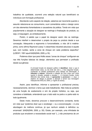 31



trabalhos de qualidade, ocorrerá uma seleção natural que beneficiará os
indivíduos com formação profissional.
       Abordando outro aspecto da relação, sabemos ser recorrente quando o
assunto relaciona-se ao consumismo, ouvir comentários sobre o design como
um dos elementos fomentadores e causadores da prática. Tendo em vista que
popularmente a atuação do designer se restringe à finalização do produto, ou
seja, à maquiagem, ao embelezamento.
       Porém, é sabido que o papel do designer assim não se restringe.
Devemos interferir e desenvolver o projeto da peça ou produto desde a sua
concepção. Adequando a ergonomia à funcionalidade, a vida útil à matéria-
prima, como afirma Raymond Loewy “o desenhista industrial astucioso é aquele
que, com lucidez, sente a zona de choque em cada problema específico”
(LOEWY, 1951 apud KAZAZIAN, 2005, p.16).
       Podemos dizer que para Hollis essas “zonas de choque” configuram-se
nas três funções básicas do design, elementos que permeiam a profissão
desde sua gênese:

                    A principal função do designer gráfico é identificar: dizer o que é
                    determinada coisa, ou de onde ela veio (...) Sua segunda função,
                    conhecida no âmbito profissional como Design de Informação, é
                    informar e instruir, indicando a relação de uma coisa com outra
                    quanto à direção, posição e escalas (....) A terceira função, muito
                    diferente das outras duas, é apresentar e promover (...) aqui, o
                    objetivo do design é prender a atenção e tornar sua mensagem
                    inesquecível (HOLLIS, 2000, p. 4 [grifo do autor]).

       Assim, para identificar, informar e apresentar o profissional precisa,
necessariamente, dominar o tema que está trabalhando. Não trata-se portanto
de uma função de acabamento e sim de projeto holístico, ou seja, que
considera a totalidade, entendendo que o todo está na parte e a parte está no
todo igualmente.
       Deste modo, devemos procurar o desenvolvimento constante, tendo
em vista que “podemos dizer que o ecodesign – ou a ecoconcepção – é uma
abordagem de melhora contínua, já que nenhum estado é definitivo ou
encerrado” (KAZAZIAN, 2005, p. 55). Existe, por exemplo, uma infinidade de
produtos que encobrem a necessidade social real “(...) não precisamos de um
 