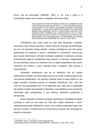 32



jornal, mas de informação” (RANGEL, 2007, p. 13), mas a rotina e a
comodidade acabam por encobrir a avaliação crítica das coisas:

                       Você já pensou de onde vem todas as coisas que compramos e para
                       aonde vão quando jogamos tudo fora? [...] o que o livro falou é que as
                       coisas passam por um sistema: de extração à produção, distribuição
                       e disposição. [...] essa não é a estória [sic] completa. Tem muita coisa
                       faltando nessa explicação. De fato, o sistema parece estar bem. Sem
                       problemas. Mas a verdade é que o sistema está em crise. E a razão
                       pela qual está em crise é porque é um sistema linear e vivemos num
                       planeta finito e você não pode operar um sistema linear num planeta
                                                                                8
                       finito indefinidamente (LEONARD, The history of stuff , 2007).

        Entendemos que nosso modo de vida está destruindo o planeta,
precisamos rever nossos conceitos, nossos meios de produção, de distribuição,
de uso e de descarte. Nesse sentido, o design entrelaça-se com três pontos
sustentáveis em especial: o social, o ambiental e o econômico. Vemos que
para buscar alternativas e articular mudanças subjetivas e objetivas é preciso
primeiramente legitimar socialmente essa postura. O indivíduo, independente
de sua profissão, precisa se relacionar com os ideais sustentáveis para assim
colocá-los em prática e, como mostrado para o designer, essa postura é
imprescindível.
        Entretanto, entendemos que ao se identificar com as noções
sustentáveis e desejar que estas façam parte de sua vida, a prática passa a ser
uma grande problemática. Um exemplo bastante banal na área gráfica é o do
papel reciclado. Inúmeras marcas no mercado intitulam-se “eco”, mas não
usam em sua composição nem 1% de papel pós-uso. Claro que a reutilização
das aparas e sobras de produção é importante, mas alertamos para a busca de
informação para conhecermos o que estamos realmente produzindo e
consumindo.
        Ainda utilizando o exemplo do papel, abordamos a viabilidade de talvez
aumentar o custo de uma peça em 10% sem avaliar realmente o “lucro”
ambiental dessa ação. Ratificamos, assim, que a prática sustentável exige mais
que boa vontade, é fundamental um envolvimento profundo com dedicação ao
estudo e a pesquisa.


8
  LEONARD, Annie. The history of stuff. Disponível em:
<http://www.youtube.com/watch?v=3c88_Z0FF4k>. Acesso em: 15 abr. 2010, 16:24.
 