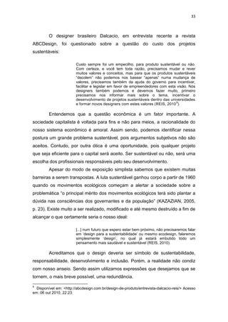 33



         O designer brasileiro Dalcacio, em entrevista recente a revista
ABCDesign, foi questionado sobre a questão do custo dos projetos
sustentáveis:

                        Custo sempre foi um empecilho, para produto sustentável ou não.
                        Com certeza, e você tem toda razão, precisamos mudar e rever
                        muitos valores e conceitos, mas para que os produtos sustentáveis
                        “decolem” não podemos nos basear “apenas” numa mudança de
                        valores, precisamos também da ajuda do governo para incentivar,
                        facilitar e legislar em favor de empreendedores com esta visão. Nós
                        designers também podemos e devemos fazer muito, primeiro
                        precisamos nos informar mais sobre o tema, incentivar o
                        desenvolvimento de projetos sustentáveis dentro das universidades
                                                                                9
                        e formar novos designers com estes valores (REIS, 2010 ).

         Entendemos que a questão econômica é um fator importante. A
sociedade capitalista é voltada para fins e não para meios, a racionalidade do
nosso sistema econômico é amoral. Assim sendo, podemos identificar nessa
postura um grande problema sustentável, pois argumentos subjetivos não são
aceitos. Contudo, por outra ótica é uma oportunidade, pois qualquer projeto
que seja eficiente para o capital será aceito. Ser sustentável ou não, será uma
escolha dos profissionais responsáveis pelo seu desenvolvimento.
         Apesar do modo de exposição simplista sabemos que existem muitas
barreiras a serem transpostas. A luta sustentável ganhou corpo a partir de 1960
quando os movimentos ecológicos começam a alertar a sociedade sobre a
problemática “o principal mérito dos movimentos ecológicos terá sido plantar a
dúvida nas consciências dos governantes e da população” (KAZAZIAN, 2005,
p. 23). Existe muito a ser realizado, modificado e até mesmo destruído a fim de
alcançar o que certamente seria o nosso ideal:

                        [...] num futuro que espero estar bem próximo, não precisaremos falar
                        em „design para a sustentabilidade‟ ou mesmo ecodesign, falaremos
                        simplesmente „design‟, no qual já estará embutido todo um
                        pensamento mais saudável e sustentável (REIS, 2010).

         Acreditamos que o design deveria ser símbolo de sustentabilidade,
responsabilidade, desenvolvimento e inclusão. Porém, a realidade não condiz
com nosso anseio. Sendo assim utilizamos expressões que desejamos que se
tornem, o mais breve possível, uma redundância.

9
  Disponível em: <http://abcdesign.com.br/design-de-produto/entrevista-dalcacio-reis/> Acesso
em: 06 out 2010, 22:23.
 