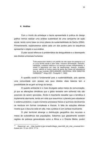 34




       4. Análise



         Com o intuito de entrelaçar a teoria apresentada à prática do design
gráfico iremos realizar uma análise sustentável de uma campanha de ação
social, tendo como base os cinco pilares da sustentabilidade de Sachs (2004).
Primeiramente, explanaremos sobre cada um dos pontos para na sequência
apresentar o objeto e sua análise.
         O pilar social refere-se à problemática da desigualdade e o desrespeito
aos direitos universais humanos:

                         Toda pessoa tem direito a um padrão de vida capaz de assegurar a si
                         e a sua família saúde e bem estar, inclusive alimentação, vestuário,
                         habitação, cuidados médicos e os serviços sociais indispensáveis, e
                         direito à segurança em caso de desemprego, doença, invalidez,
                         viuvez, velhice ou outros casos de perda dos meios de subsistência
                         fora de seu controle (DECLARAÇÃO UNIVERSAL DOS DIREITOS
                                     10
                         HUMANOS , Artigo XXV - Parágrafo 1, 1948).

         A questão social é fundamental para a sustentabilidade, pois apenas
uma comunidade com acesso aos seus direitos vitais básicos tem a
possibilidade de se gerir ao longo do tempo.
         O quesito ambiental é o mais divulgado pelos meios de comunicação,
já que as alterações climáticas que o globo terrestre vem sofrendo não são
possíveis de serem ignoradas. Ainda é importante ressaltar que a temática é
duplamente alarmante, tendo em vista que exaurimos o planeta para abastecer
o sistema produtivo, e após inúmeros processos físicos e químicos devolvemos
os resíduos em formas complexas e tóxicas. A falta de soluções efetivas
mostra que o discurso está em alta, mas a prática é com certeza insuficiente.
         O pilar territorial abrange a distribuição geográfica dos recursos e
meios de subsistência das populações. Sabemos que globalmente existem
regiões de pobreza generalizada como a África e o Oriente Médio, porém


10
    Disponível em: <http://portal.mj.gov.br/sedh/ct/legis_intern/ddh_bib_inter_universal.htm>.
Acesso em: 13 nov. 2010, 17:14.
 