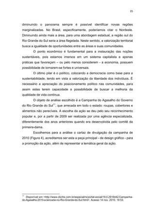35



diminuindo o panorama sempre é possível identificar novas regiões
marginalizadas. No Brasil, especificamente, poderíamos citar o Nordeste.
Diminuindo ainda mais a área, para uma abordagem estadual, a região sul do
Rio Grande do Sul seria a área flagelada. Neste sentido, a valorização territorial
busca a igualdade de oportunidades entre as áreas e suas comunidades.
         O ponto econômico é fundamental para a instauração das noções
sustentáveis, pois estamos imersos em um sistema capitalista e apenas
práticas que favoreçam – ou pelo menos considerem - a economia, possuem
possibilidade de tornarem-se fortes e universais.
         O último pilar é o político, colocando a democracia como base para a
sustentabilidade, tendo em vista a valorização da liberdade dos indivíduos. É
necessário a apreciação do posicionamento político nas comunidades, para
assim estas terem capacidade e possibilidade de buscar a melhoria da
qualidade de vida contínua.
         O objeto de análise escolhido é a Campanha do Agasalho do Governo
do Rio Grande do Sul11, que arrecada em todo o estado: roupas, cobertores e
alimentos não perecíveis. A escolha da ação se deu pelo seu reconhecimento
popular e, por a partir de 2009 ser realizada por uma agência especializada,
diferentemente dos anos anteriores quando era desenvolvida pelo comitê da
primeira-dama.
         Escolhemos para a análise o cartaz de divulgação da campanha de
2010 (Figura 4), acreditamos ser esta a peça principal - de design gráfico - para
a promoção da ação, além de representar a temática geral da ação.




11
   Disponível em <http://www.clicrbs.com.br/especial/rs/portal-social/19,0,2916442,Campanha-
do-Agasalho-2010-e-lancada-no-Rio-Grande-do-Sul.html>. Acesso 14 nov. 2010, 18:53.
 