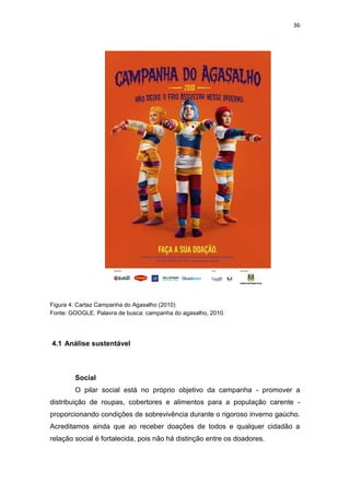 36




Figura 4: Cartaz Campanha do Agasalho (2010)
Fonte: GOOGLE. Palavra de busca: campanha do agasalho, 2010.




4.1 Análise sustentável



        Social
        O pilar social está no próprio objetivo da campanha - promover a
distribuição de roupas, cobertores e alimentos para a população carente -
proporcionando condições de sobrevivência durante o rigoroso inverno gaúcho.
Acreditamos ainda que ao receber doações de todos e qualquer cidadão a
relação social é fortalecida, pois não há distinção entre os doadores.
 
