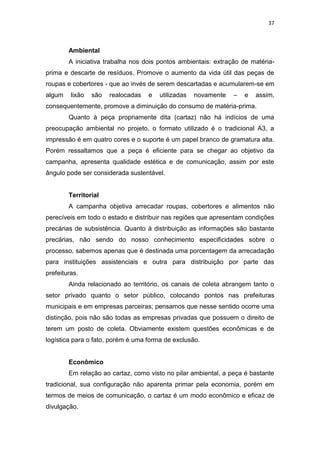 37



        Ambiental
        A iniciativa trabalha nos dois pontos ambientais: extração de matéria-
prima e descarte de resíduos. Promove o aumento da vida útil das peças de
roupas e cobertores - que ao invés de serem descartadas e acumularem-se em
algum    lixão   são   realocadas   e   utilizadas   novamente   –   e   assim,
consequentemente, promove a diminuição do consumo de matéria-prima.
        Quanto à peça propriamente dita (cartaz) não há indícios de uma
preocupação ambiental no projeto, o formato utilizado é o tradicional A3, a
impressão é em quatro cores e o suporte é um papel branco de gramatura alta.
Porém ressaltamos que a peça é eficiente para se chegar ao objetivo da
campanha, apresenta qualidade estética e de comunicação, assim por este
ângulo pode ser considerada sustentável.


        Territorial
        A campanha objetiva arrecadar roupas, cobertores e alimentos não
perecíveis em todo o estado e distribuir nas regiões que apresentam condições
precárias de subsistência. Quanto à distribuição as informações são bastante
precárias, não sendo do nosso conhecimento especificidades sobre o
processo, sabemos apenas que é destinada uma porcentagem da arrecadação
para instituições assistenciais e outra para distribuição por parte das
prefeituras.
        Ainda relacionado ao território, os canais de coleta abrangem tanto o
setor privado quanto o setor público, colocando pontos nas prefeituras
municipais e em empresas parceiras; pensamos que nesse sentido ocorre uma
distinção, pois não são todas as empresas privadas que possuem o direito de
terem um posto de coleta. Obviamente existem questões econômicas e de
logística para o fato, porém é uma forma de exclusão.


        Econômico
        Em relação ao cartaz, como visto no pilar ambiental, a peça é bastante
tradicional, sua configuração não aparenta primar pela economia, porém em
termos de meios de comunicação, o cartaz é um modo econômico e eficaz de
divulgação.
 
