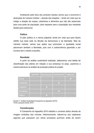 38



        Analisando pela ótica dos produtos doados vemos que a economia é
alcançada de maneira indireta – através das doações – tendo em vista que se
instiga a doação de roupas, cobertores e alimentos que não são essenciais
para uma parte da população, para repassar para a população que necessita
destes para sobreviver.


        Político
        O pilar político é o menos palpável, tendo em vista que para Sachs
(2004) sua base está na difusão da democracia e da liberdade. Mas de
maneira indireta, vemos que ações que promovem a igualdade social
alavancam também a liberdade, pois com a sobrevivência garantida o ser
humano tem o direito a escolha.


        Resultado
        A partir da análise sustentável realizada, elaboramos uma tabela de
classificação dos pilares em relação a sua presença na peça, usaremos a
mesma estrutura na análise da produção prática do projeto.




Quadro 1: Análise Sustentável Campanha do Agasalho (2010)
Fonte: pesquisa direta, 2010.


        Considerações
        A Campanha do Agasalho 2010 trabalha o universo lúdico através da
imagem simbólica das múmias. Historicamente, referem-se aos cadáveres
egípcios que passavam por vários processos químicos antes de serem
 