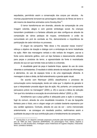 39



sepultados, permitindo assim a conservação dos corpos por séculos.                      As
múmias popularmente tornaram-se personagens clássicos de filmes de terror e
até mesmo de desenhos animados como Scooby-Doo12.
         O terror transforma-se em diversão, através da composição de uma
imagem colorida, alegre e com grande simbologia social. As crianças
transmitem jovialidade e a fantasia utilizada por elas configura-se através da
composição de vários pedaços de roupas, simbolizando a união da
comunidade em prol do combate ao frio, demonstrando a importância da
participação de cada indivíduo no processo.
         O slogan da campanha “Não deixe o frio assustar nesse inverno”
reforça o objetivo de doação e dialoga com a simbologia de terror trabalhada
na ação. Além das mensagens verbais e não verbais de imagem, usa-se a
fonte como elemento gráfico, com um tipo fantasia e classicamente utilizado
para peças e produtos de terror, a agressividade da fonte é neutralizada
através de sua cor que remete mais ao lúdico e a diversão.
         A visualidade geral da peça é bastante limpa, apesar do uso de cores
vibrantes e contrastantes. O resultado é obtido através da redução de informações
e elementos, do uso de espaços livres e de uma organização eficiente. A
mensagem é clara e direta, de fácil entendimento e grande apelo visual.
         De acordo com Niemeyer (2003) classificamos o processo de
comunicação como manipulação, tendo em vista que “o objetivo do gerador é
que o interpretador proceda algum tipo de ação. Há, portanto, um componente
persuasivo prévio na mensagem” (2003, p. 25) e usa-se a tática da sedução
“em que há a tentativa e evocação de envolvimento afetivo” (2003, p. 26).
         Acreditamos que a peça gráfica é adequada para a ação e consegue
fugir do comum, através de uma visualidade inovadora. O uso da tipografia
fantasia para o título, ano e slogan exige um cuidado bastante expressivo por
seu caráter agressivo. Contudo, através do uso da cor - como mencionado
anteriormente - se consegue um resultado positivo, reafirmamos assim a
qualidade da peça e de sua contribuição para o fortalecimento da campanha.

12
    Scooby-Doo é um desenho animado americano produzido pela Hanna-Barbera, criado no
ano de 1969 por Iwao Takamoto (WIKIPÉDIA). Os personagens Fred, Velma, Daphne e
Salsicha, e o cão Scooby-Doo, investigam casos misteriosos em lugares inóspitos, misturando:
terror, comédia e fantasia.
 