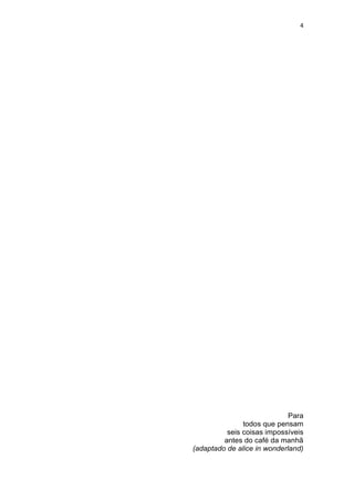4




                             Para
               todos que pensam
          seis coisas impossíveis
         antes do café da manhã
(adaptado de alice in wonderland)
 