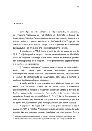 41




5. Prática



           Como objeto de análise utilizamos o estágio realizado pela graduanda,
no Programa Vizinhança da Pró Reitoria de Extensão e Cultura da
Universidade Federal de Pelotas. Salientamos que, com o intuito de amparar o
trabalho realizado, a mesma está lotada no SulDesign Estúdio 13 – projeto de
extensão do Instituto de Artes e Design - sob a supervisão da coordenadora
Lúcia Weymar e da direção de arte do técnico Guilherme Tavares.
           O vínculo com a PREC deu-se a partir do mês de agosto do ano de
2010. O objetivo principal do grupo está no desenvolvimento da identidade
visual do Programa Vizinhança. Assim como atender as demandas geradas
nos diversos projetos que o integram – sendo principalmente peças referentes
à comunicação e a propaganda –.
           O Programa Vizinhança14 começou suas atividades em maio de 2009,
tendo       como      objetivo     geral     promover       intervenções      comunitárias
interdisciplinares na área vizinha ao Campus Porto da UFPel, disponibilizando
o acúmulo de conhecimento da universidade, com vistas a melhorar a
qualidade de vida daqueles que ali residem.
           A região referida é composta pelas comunidades da Balsa, Ambrósio
Perret, parte da Várzea, fronteira com os bairros Fátima e Navegantes
(especificamente as moradias à margem do Canal São Gonzalo e do Canal do
Pepino, popularmente denominados “sem-terra”), ainda soma-se algumas
moradias na área de pescadores (Estrada do Engenho) e da área portuária. A
difícil delimitação da área de atuação do programa se dá pela constituição precária
da região, contudo acredita-se que a população atendida é de 30.000 cidadãos.
           A população da região sofreu um duro golpe econômico e social
quando em 1991 o frigorífico Anglo encerrou suas atividades no local, levando
consigo diversas empresas menores instaladas nas proximidades. Com a
13
     Denominado Escritório Experimental de Design Gráfico até o segundo semestre de 2010.
14
     Informações retiradas do catálogo do Programa Vizinhança, que será publicado em 2011.
 