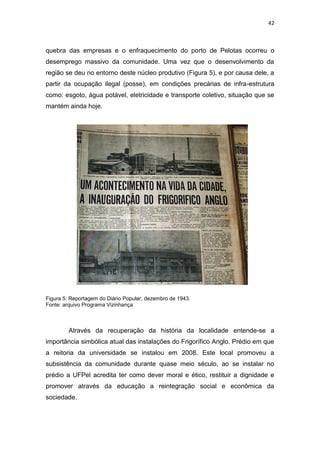 42



quebra das empresas e o enfraquecimento do porto de Pelotas ocorreu o
desemprego massivo da comunidade. Uma vez que o desenvolvimento da
região se deu no entorno deste núcleo produtivo (Figura 5), e por causa dele, a
partir da ocupação ilegal (posse), em condições precárias de infra-estrutura
como: esgoto, água potável, eletricidade e transporte coletivo, situação que se
mantém ainda hoje.




Figura 5: Reportagem do Diário Popular, dezembro de 1943.
Fonte: arquivo Programa Vizinhança



         Através da recuperação da história da localidade entende-se a
importância simbólica atual das instalações do Frigorífico Anglo. Prédio em que
a reitoria da universidade se instalou em 2008. Este local promoveu a
subsistência da comunidade durante quase meio século, ao se instalar no
prédio a UFPel acredita ter como dever moral e ético, restituir a dignidade e
promover através da educação a reintegração social e econômica da
sociedade.
 