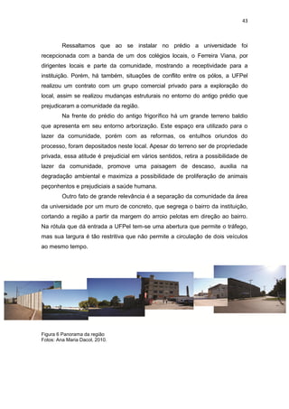 43



         Ressaltamos que ao se instalar no prédio a universidade foi
recepcionada com a banda de um dos colégios locais, o Ferreira Viana, por
dirigentes locais e parte da comunidade, mostrando a receptividade para a
instituição. Porém, há também, situações de conflito entre os pólos, a UFPel
realizou um contrato com um grupo comercial privado para a exploração do
local, assim se realizou mudanças estruturais no entorno do antigo prédio que
prejudicaram a comunidade da região.
         Na frente do prédio do antigo frigorífico há um grande terreno baldio
que apresenta em seu entorno arborização. Este espaço era utilizado para o
lazer da comunidade, porém com as reformas, os entulhos oriundos do
processo, foram depositados neste local. Apesar do terreno ser de propriedade
privada, essa atitude é prejudicial em vários sentidos, retira a possibilidade de
lazer da comunidade, promove uma paisagem de descaso, auxilia na
degradação ambiental e maximiza a possibilidade de proliferação de animais
peçonhentos e prejudiciais a saúde humana.
         Outro fato de grande relevância é a separação da comunidade da área
da universidade por um muro de concreto, que segrega o bairro da instituição,
cortando a região a partir da margem do arroio pelotas em direção ao bairro.
Na rótula que dá entrada a UFPel tem-se uma abertura que permite o tráfego,
mas sua largura é tão restritiva que não permite a circulação de dois veículos
ao mesmo tempo.




Figura 6 Panorama da região
Fotos: Ana Maria Dacol, 2010.
 