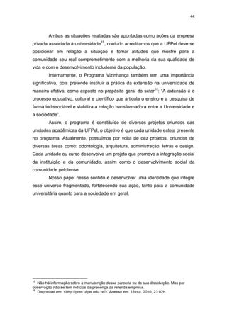 44



         Ambas as situações relatadas são apontadas como ações da empresa
privada associada à universidade15, contudo acreditamos que a UFPel deve se
posicionar em relação a situação e tomar atitudes que mostre para a
comunidade seu real comprometimento com a melhoria da sua qualidade de
vida e com o desenvolvimento includente da população.
         Internamente, o Programa Vizinhança também tem uma importância
significativa, pois pretende instituir a prática da extensão na universidade de
maneira efetiva, como exposto no propósito geral do setor 16: “A extensão é o
processo educativo, cultural e científico que articula o ensino e a pesquisa de
forma indissociável e viabiliza a relação transformadora entre a Universidade e
a sociedade”.
         Assim, o programa é constituído de diversos projetos oriundos das
unidades acadêmicas da UFPel, o objetivo é que cada unidade esteja presente
no programa. Atualmente, possuímos por volta de dez projetos, oriundos de
diversas áreas como: odontologia, arquitetura, administração, letras e design.
Cada unidade ou curso desenvolve um projeto que promove a integração social
da instituição e da comunidade, assim como o desenvolvimento social da
comunidade pelotense.
         Nosso papel nesse sentido é desenvolver uma identidade que integre
esse universo fragmentado, fortalecendo sua ação, tanto para a comunidade
universitária quanto para a sociedade em geral.




15
   Não há informação sobre a manutenção dessa parceria ou de sua dissolvição. Mas por
observação não se tem indícios da presença da referida empresa.
16
   Disponível em: <http://prec.ufpel.edu.br/>. Acesso em: 18 out. 2010, 23:02h.
 