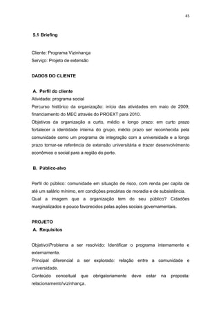 45



5.1 Briefing



Cliente: Programa Vizinhança
Serviço: Projeto de extensão


DADOS DO CLIENTE


A. Perfil do cliente
Atividade: programa social
Percurso histórico da organização: início das atividades em maio de 2009;
financiamento do MEC através do PROEXT para 2010.
Objetivos da organização a curto, médio e longo prazo: em curto prazo
fortalecer a identidade interna do grupo, médio prazo ser reconhecida pela
comunidade como um programa de integração com a universidade e a longo
prazo tornar-se referência de extensão universitária e trazer desenvolvimento
econômico e social para a região do porto.


B. Público-alvo


Perfil do público: comunidade em situação de risco, com renda per capita de
até um salário mínimo, em condições precárias de moradia e de subsistência.
Qual a imagem que a organização tem do seu público? Cidadões
marginalizados e pouco favorecidos pelas ações sociais governamentais.


PROJETO
A. Requisitos


ObjetivoProblema a ser resolvido: Identificar o programa internamente e
externamente.
Principal diferencial a ser explorado: relação entre a comunidade e
universidade.
Conteúdo    conceitual   que   obrigatoriamente   deve   estar   na   proposta:
relacionamentovizinhança.
 