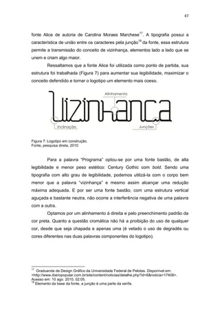 47



fonte Alice de autoria de Carolina Moraes Marchese17. A tipografia possui a
característica de união entre os caracteres pela junção18 da fonte, essa estrutura
permite a transmissão do conceito de vizinhança, elementos lado a lado que se
unem e criam algo maior.
         Ressaltamos que a fonte Alice foi utilizada como ponto de partida, sua
estrutura foi trabalhada (Figura 7) para aumentar sua legibilidade, maximizar o
conceito defendido e tornar o logotipo um elemento mais coeso.




Figura 7: Logotipo em construção.
Fonte, pesquisa direta, 2010


         Para a palavra “Programa” optou-se por uma fonte bastão, de alta
legibilidade e menor peso estético: Century Gothic com bold. Sendo uma
tipografia com alto grau de legibilidade, podemos utilizá-la com o corpo bem
menor que a palavra “vizinhança” e mesmo assim alcançar uma redução
máxima adequada. E por ser uma fonte bastão, com uma estrutura vertical
aguçada e bastante neutra, não ocorre a interferência negativa de uma palavra
com a outra.
         Optamos por um alinhamento à direita e pelo preenchimento padrão da
cor preta. Quanto a questão cromática não há a proibição do uso de qualquer
cor, desde que seja chapada e apenas uma (é vetado o uso de degradês ou
cores diferentes nas duas palavras componentes do logotipo).




17
   Graduanda de Design Gráfico da Universidade Federal de Pelotas. Disponível em:
<http://www.diariopopular.com.br/site/content/noticias/detalhe.php?id=6&noticia=17408>.
Acesso em: 10 ago. 2010, 02:05.
18
   Elemento da base da fonte, a junção é uma parte da serifa.
 
