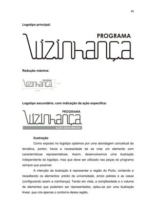 48



Logotipo principal:




Redução máxima:




Logotipo secundário, com indicação da ação específica:




        Ilustração
        Como exposto no logotipo optamos por uma abordagem conceitual da
temática, porém, havia a necessidade de se criar um elemento com
características   representativas.   Assim,   desenvolvemos   uma   ilustração
independente do logotipo, mas que deve ser utilizado nas peças do programa
sempre que possível.
        A intenção da ilustração é representar a região do Porto, contendo e
ressaltando os elementos: prédio da universidade, arroio pelotas e as casas
(configurando assim a vizinhança). Tendo em vista, a complexidade e o volume
de elementos que poderiam ser representados, optou-se por uma ilustração
linear, que cria apenas o contorno dessa região.
 