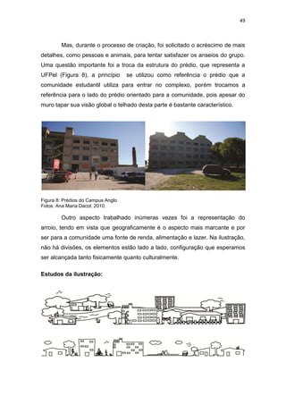 49



        Mas, durante o processo de criação, foi solicitado o acréscimo de mais
detalhes, como pessoas e animais, para tentar satisfazer os anseios do grupo.
Uma questão importante foi a troca da estrutura do prédio, que representa a
UFPel (Figura 8), a princípio       se utilizou como referência o prédio que a
comunidade estudantil utiliza para entrar no complexo, porém trocamos a
referência para o lado do prédio orientado para a comunidade, pois apesar do
muro tapar sua visão global o telhado desta parte é bastante característico.




Figura 8: Prédios do Campus Anglo
Fotos: Ana Maria Dacol, 2010.

        Outro aspecto trabalhado inúmeras vezes foi a representação do
arroio, tendo em vista que geograficamente é o aspecto mais marcante e por
ser para a comunidade uma fonte de renda, alimentação e lazer. Na ilustração,
não há divisões, os elementos estão lado a lado, configuração que esperamos
ser alcançada tanto fisicamente quanto culturalmente.

Estudos da ilustração:
 