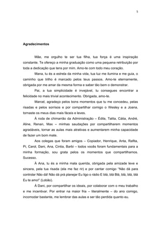 5




Agradecimentos


        Mãe, me orgulho te ser tua filha, tua força é uma inspiração
constante. Te ofereço a minha graduação como uma pequena retribuição por
toda a dedicação que tens por mim. Amo-te com todo meu coração.
        Mana, tu és a estrela da minha vida, tua luz me ilumina e me guia, o
caminho que trilho é marcado pelos teus passos. Amo-te eternamente,
obrigada por me amar da mesma forma e saber tão bem o demonstrar.
        Pai, a tua simplicidade é invejável, tu consegues encontrar a
felicidade no mais trivial acontecimento. Obrigada, amo-te.
        Marcel, agradeço pelos bons momentos que tu me concedeu, pelas
risadas e pelos sorrisos e por compartilhar comigo o Wesley e a Joana,
tornaste os meus dias mais fáceis e leves.
        À roda de chimarrão da Administração – Édila, Talita, Cátia, André,
Aline, Renan, Max – minhas saudações por compartilharem momentos
agradáveis, tornar as aulas mais atrativas e aumentarem minha capacidade
de fazer um bom mate.
        Aos colegas que foram amigos – Copiador, Henrique, Anta, Rafita,
Pi, Carol, Dani, Ana, Cintia, Barbi – todos vocês foram fundamentais para a
minha formação, sou grata pelos os momentos que compartilhamos.
Sucesso.
        À Ana, tu és a minha mala querida, obrigada pela amizade leve e
sincera, pela tua risada (ela me faz rir) e por cantar comigo “Não dá para
controlar Não dá! Não dá prá planejar Eu ligo o rádio E blá, blá Blá, blá, blá, blá
Eu te amo!” (Lobão).
        À Dani, por compartilhar os ideais, por colaborar com o meu trabalho
e me incentivar. Por entrar na maior fria – literalmente – do ano comigo,
incomodar bastante, me lembrar das aulas e ser tão perdida quanto eu.
 