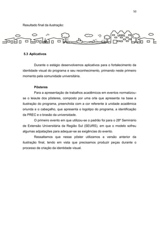 50



Resultado final da ilustração:




5.3 Aplicativos


        Durante o estágio desenvolvemos aplicativos para o fortalecimento da
identidade visual do programa e seu reconhecimento, primando neste primeiro
momento pela comunidade universitária.


        Pôsteres
        Para a apresentação de trabalhos acadêmicos em eventos normatizou-
se o leiaute dos pôsteres, composto por uma orla que apresenta na base a
ilustração do programa, preenchida com a cor referente à unidade acadêmica
oriunda e o cabeçalho, que apresenta o logotipo do programa, a identificação
da PREC e o brasão da universidade.
        O primeiro evento em que utilizou-se o padrão foi para o 28º Seminário
de Extensão Universitária da Região Sul (SEURS), em que o modelo sofreu
algumas adpatações para adequar-se as exigências do evento.
        Ressaltamos que nesse pôster utilizamos a versão anterior da
ilustração final, tendo em vista que precisamos produzir peças durante o
processo de criação da identidade visual.
 