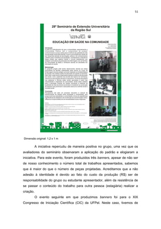 51




Dimensão original: 1,2 x 1 m

           A iniciativa repercutiu de maneira positiva no grupo, uma vez que os
avaliadores do seminário observaram a aplicação do padrão e elogiaram a
iniciativa. Para este evento, foram produzidos três banners, apesar de não ser
de nosso conhecimento o número total de trabalhos apresentados, sabemos
que é maior do que o número de peças projetadas. Acreditamos que a não
adesão à identidade é devido ao fato do custo da produção (R$) ser de
responsabilidade do grupo ou estudante apresentador, além da resistência de
se passar o conteúdo do trabalho para outra pessoa (estagiária) realizar a
criação.
           O evento seguinte em que produzimos banners foi para o XIX
Congresso de Iniciação Científica (CIC) da UFPel. Neste caso, tivemos de
 