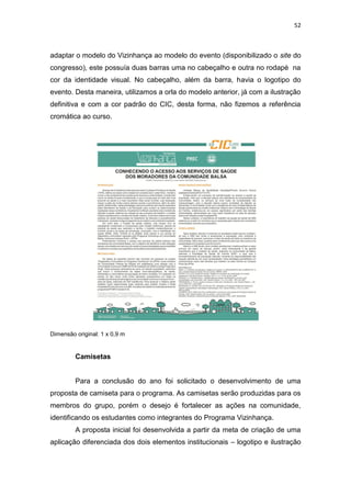 52



adaptar o modelo do Vizinhança ao modelo do evento (disponibilizado o site do
congresso), este possuía duas barras uma no cabeçalho e outra no rodapé na
cor da identidade visual. No cabeçalho, além da barra, havia o logotipo do
evento. Desta maneira, utilizamos a orla do modelo anterior, já com a ilustração
definitiva e com a cor padrão do CIC, desta forma, não fizemos a referência
cromática ao curso.




Dimensão original: 1 x 0,9 m


         Camisetas


         Para a conclusão do ano foi solicitado o desenvolvimento de uma
proposta de camiseta para o programa. As camisetas serão produzidas para os
membros do grupo, porém o desejo é fortalecer as ações na comunidade,
identificando os estudantes como integrantes do Programa Vizinhança.
         A proposta inicial foi desenvolvida a partir da meta de criação de uma
aplicação diferenciada dos dois elementos institucionais – logotipo e ilustração
 