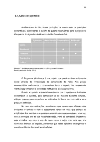 55



5.4 Avaliação sustentável




         Analisaremos por fim, nossa produção, de acordo com os princípios
sustentáveis, classificando-a a partir do quadro desenvolvido para a análise da
Campanha do Agasalho do Governo do Rio Grande do Sul.




Quadro 3: Análise sustentável da prática do Programa Vizinhança
Fonte: pesquisa direta, 2010.



         O Programa Vizinhança é um projeto que prevê o desenvolvimento
social através da revitalização da comunidade do Porto. Nas peças
desenvolvidas reafirmamos o compromisso, tendo o aspecto das relações de
vizinhança permeando a identidade institucional e seus aplicativos.
         Quanto ao quesito ambiental acreditamos que o logotipo e a ilustração
contemplam a questão, pois configuram-se de maneira bastante simples,
utilizam poucas cores e podem ser utilizados de forma monocromática sem
prejuízos estéticos.
         No caso das aplicações, ressaltamos que, quanto aos pôsteres não
decidimos o formato e nem o acabamento, tendo em vista que atendia as
exigências dos eventos e a questões pessoais dos apresentadores, uma vez
que a produção era de sua responsabilidade. Para as camisetas projetamos
dois modelos, um com o uso de duas cores e outro com uma cor, em
camisetas brancas de algodão, pensamos que nesse aplicativo alcançamos o
quesito ambiental de maneira mais efetiva.
 