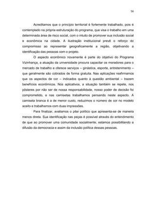 56



       Acreditamos que o princípio territorial é fortemente trabalhado, pois é
contemplado na própria estruturação do programa, que visa o trabalho em uma
determinada área de risco social, com o intuito de promover sua inclusão social
e econômica na cidade. A ilustração institucional prevê o reforço do
compromisso ao representar geograficamente a região, objetivando a
identificação das pessoas com o projeto.
       O aspecto econômico novamente é parte do objetivo do Programa
Vizinhança, a atuação da universidade procura capacitar os moradores para o
mercado de trabalho e oferece serviços – ginástica, esporte, entretenimento –
que geralmente são cobrados de forma gratuita. Nas aplicações reafirmamos
que os aspectos de cor – indicados quanto à questão ambiental – trazem
benefícios econômicos. Nos aplicativos, a situação também se repete, nos
pôsteres por não ser de nossa responsabilidade, nosso poder de decisão foi
comprometido, e nas camisetas trabalhamos pensando neste aspecto. A
camiseta branca é a de menor custo, reduzimos o número de cor no modelo
aceito e trabalhamos com duas impressões.
       Para finalizar, avaliamos o pilar político que apresenta-se de maneira
menos direta. Sua identificação nas peças é possível através do entendimento
de que ao promover uma comunidade socialmente, estamos possibilitando a
difusão da democracia e assim da inclusão política dessas pessoas.
 