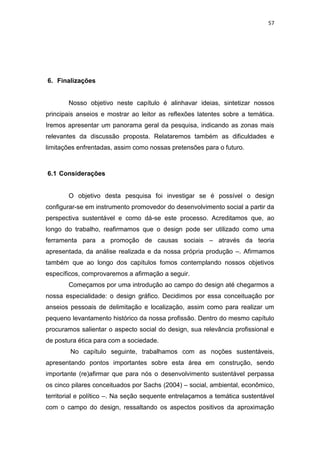 57




6. Finalizações


       Nosso objetivo neste capítulo é alinhavar ideias, sintetizar nossos
principais anseios e mostrar ao leitor as reflexões latentes sobre a temática.
Iremos apresentar um panorama geral da pesquisa, indicando as zonas mais
relevantes da discussão proposta. Relataremos também as dificuldades e
limitações enfrentadas, assim como nossas pretensões para o futuro.



6.1 Considerações


       O objetivo desta pesquisa foi investigar se é possível o design
configurar-se em instrumento promovedor do desenvolvimento social a partir da
perspectiva sustentável e como dá-se este processo. Acreditamos que, ao
longo do trabalho, reafirmamos que o design pode ser utilizado como uma
ferramenta para a promoção de causas sociais – através da teoria
apresentada, da análise realizada e da nossa própria produção –. Afirmamos
também que ao longo dos capítulos fomos contemplando nossos objetivos
específicos, comprovaremos a afirmação a seguir.
       Começamos por uma introdução ao campo do design até chegarmos a
nossa especialidade: o design gráfico. Decidimos por essa conceituação por
anseios pessoais de delimitação e localização, assim como para realizar um
pequeno levantamento histórico da nossa profissão. Dentro do mesmo capítulo
procuramos salientar o aspecto social do design, sua relevância profissional e
de postura ética para com a sociedade.
        No capítulo seguinte, trabalhamos com as noções sustentáveis,
apresentando pontos importantes sobre esta área em construção, sendo
importante (re)afirmar que para nós o desenvolvimento sustentável perpassa
os cinco pilares conceituados por Sachs (2004) – social, ambiental, econômico,
territorial e político –. Na seção sequente entrelaçamos a temática sustentável
com o campo do design, ressaltando os aspectos positivos da aproximação
 