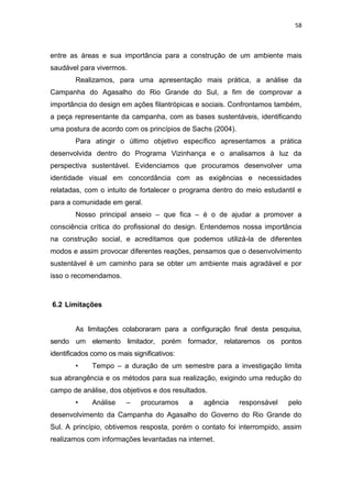58



entre as áreas e sua importância para a construção de um ambiente mais
saudável para vivermos.
        Realizamos, para uma apresentação mais prática, a análise da
Campanha do Agasalho do Rio Grande do Sul, a fim de comprovar a
importância do design em ações filantrópicas e sociais. Confrontamos também,
a peça representante da campanha, com as bases sustentáveis, identificando
uma postura de acordo com os princípios de Sachs (2004).
        Para atingir o último objetivo específico apresentamos a prática
desenvolvida dentro do Programa Vizinhança e o analisamos à luz da
perspectiva sustentável. Evidenciamos que procuramos desenvolver uma
identidade visual em concordância com as exigências e necessidades
relatadas, com o intuito de fortalecer o programa dentro do meio estudantil e
para a comunidade em geral.
        Nosso principal anseio – que fica – é o de ajudar a promover a
consciência crítica do profissional do design. Entendemos nossa importância
na construção social, e acreditamos que podemos utilizá-la de diferentes
modos e assim provocar diferentes reações, pensamos que o desenvolvimento
sustentável é um caminho para se obter um ambiente mais agradável e por
isso o recomendamos.



6.2 Limitações


        As limitações colaboraram para a configuração final desta pesquisa,
sendo um elemento limitador, porém formador, relataremos os pontos
identificados como os mais significativos:
        •     Tempo – a duração de um semestre para a investigação limita
sua abrangência e os métodos para sua realização, exigindo uma redução do
campo de análise, dos objetivos e dos resultados.
        •     Análise    –    procuramos     a   agência   responsável   pelo
desenvolvimento da Campanha do Agasalho do Governo do Rio Grande do
Sul. A princípio, obtivemos resposta, porém o contato foi interrompido, assim
realizamos com informações levantadas na internet.
 