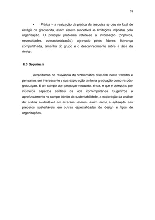 59



          •    Prática – a realização da prática da pesquisa se deu no local de
estágio da graduanda, assim esteve suscetível às limitações impostas pela
organização.    O principal problema      refere-se   à   informação (objetivos,
necessidades,     operacionalização),    agravado     pelos   fatores:   liderança
compartilhada, tamanho do grupo e o desconhecimento sobre a área do
design.



6.3 Sequência


          Acreditamos na relevância da problemática discutida neste trabalho e
pensamos ser interessante a sua exploração tanto na graduação como na pós-
graduação. É um campo com produção reduzida, ainda, e que é composto por
inúmeros      aspectos   centrais   da   vida   contemporânea.     Sugerimos    o
aprofundamento no campo teórico da sustentabilidade, a exploração da análise
da prática sustentável em diversos setores, assim como a aplicação dos
preceitos sustentáveis em outras especialidades do design e tipos de
organizações.
 