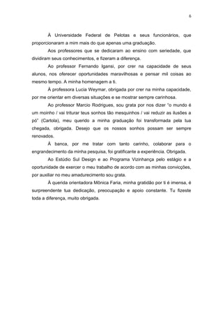 6



       À Universidade Federal de Pelotas e seus funcionários, que
proporcionaram a mim mais do que apenas uma graduação.
       Aos professores que se dedicaram ao ensino com seriedade, que
dividiram seus conhecimentos, e fizeram a diferença.
       Ao professor Fernando Igansi, por crer na capacidade de seus
alunos, nos oferecer oportunidades maravilhosas e pensar mil coisas ao
mesmo tempo. A minha homenagem a ti.
       À professora Lucia Weymar, obrigada por crer na minha capacidade,
por me orientar em diversas situações e se mostrar sempre carinhosa.
       Ao professor Marcio Rodrigues, sou grata por nos dizer “o mundo é
um moinho / vai triturar teus sonhos tão mesquinhos / vai reduzir as ilusões a
pó” (Cartola), meu querido a minha graduação foi transformada pela tua
chegada, obrigada. Desejo que os nossos sonhos possam ser sempre
renovados.
       Á banca, por me tratar com tanto carinho, colaborar para o
engrandecimento da minha pesquisa, foi gratificante a experiência. Obrigada.
       Ao Estúdio Sul Design e ao Programa Vizinhança pelo estágio e a
oportunidade de exercer o meu trabalho de acordo com as minhas convicções,
por auxiliar no meu amadurecimento sou grata.
       À querida orientadora Mônica Faria, minha gratidão por ti é imensa, é
surpreendente tua dedicação, preocupação e apoio constante. Tu fizeste
toda a diferença, muito obrigada.
 
