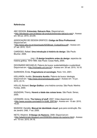 60




Referências


ABC DESIGN. Entrevista: Dalcacio Reis. Disponível em:
<http://abcdesign.com.br/design-de-produto/entrevista-dalcacio-reis/>. Acesso
em: 06 out. 2010, 22:23h.

ASSOCIAÇÃO DE DESIGN GRÁFICO. Código de Ética Profissional.
Disponível em:
<http://www.adg.org.br/downloads/ADGBrasil_CodigoEtica.pdf>. Acesso em:
27 set. 2010, 15:41.

CARDOSO, Rafael. Uma introdução à história do design. São Paulo:
Blucher, 2008.

_______________ (org.). O design brasileiro antes do design: aspectos da
história gráfica, 1870-1960. São Paulo: Cosac Naify, 2005.

DICIONÁRIO MICHAELIS. Palavra de busca: sustentabilidade e sustentável.
Disponível em: <http://michaelis.uol.com.br/>. Acesso em: 26 set. 2010, 16:18.

DURKHEIN, Émile. Pragmatisme et sociologie. Paris: Vrin, 2001.

HOLLANDA, Aurélio. Dicionário Aurélio. Palavra de busca: ideologia.
Disponível em: <http://www.dicionariodoaurelio.com/>. Acesso em: 15 jun.
2010, 23:15.

HOLLIS, Richard. Design Gráfico: uma história concisa. São Paulo: Martins
Fontes, 2000.

KAZAZIAN, Thierry. Haverá a idade das coisas leves. São Paulo: Senac,
2005.

LEONARD, Annie. The history of stuff. 2007. Vídeo disponível em:
<http://www.youtube.com/watch?v=3c88_Z0FF4k>. Acesso em: 15 abr. 2010,
16:24.

MUNHOZ, Daniella. Manual de identidade visual: guia para construção. Rio
de Janeiro: 2AB, 1ª ed. 2009.

NETO, Wladimir. O Design do Nazismo. 2008. Disponível em:
<http://wladimirneto.blogspot.com/2008/08/o-design-do-nazismo.html>. Acesso
em: 10 nov. 2010, 04:18.
 