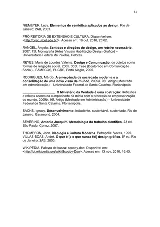 61



NIEMEYER, Lucy. Elementos de semiótica aplicados ao design. Rio de
Janeiro: 2AB, 2003.

PRÓ REITORIA DE EXTENSÃO E CULTURA. Disponível em:
<http://prec.ufpel.edu.br/>. Acesso em: 18 out. 2010, 23:02.

RANGEL, Ângela. Sentidos e direções do design, um roteiro necessário.
2007. 75f. Monografia (Artes Visuais Habilitação Design Gráfico) –
Universidade Federal de Pelotas, Pelotas.

REYES, Maria de Lourdes Valente. Design e Comunicação: os objetos como
formas de religação social. 2005. 335f. Tese (Doutorado em Comunicação
Social) - FAMECOS, PUCRS, Porto Alegre, 2005.

RODRIGUES, Márcio. A emergência da sociedade moderna e a
consolidação de uma nova visão de mundo. 2009a. 06f. Artigo (Mestrado
em Administração) – Universidade Federal de Santa Catarina, Florianópolis

__________________. O Ministério da Verdade é uma abstração: Reflexões
e relatos acerca da cumplicidade da mídia com o processo de empresarização
do mundo. 2009b. 16f. Artigo (Mestrado em Administração) – Universidade
Federal de Santa Catarina, Florianópolis.

SACHS, Ignacy. Desenvolvimento: includente, sustentável, sustentado. Rio de
Janeiro: Garamond, 2004.

SEVERINO, Antonio Joaquim. Metodologia do trabalho científico. 23 ed.
São Paulo: Cortez, 2007.

THOMPSON, John. Ideologia e Cultura Moderna. Petrópolis: Vozes, 1995.
VILLAS-BOAS, André. O que é [e o que nunca foi] design gráfico. 5ª ed. Rio
de Janeiro: 2AB, 2003.

WIKIPÉDIA. Palavra de busca: scooby-doo. Disponível em:
<http://pt.wikipedia.org/wiki/Scooby-Doo>. Acesso em: 13 nov. 2010, 16:43.
 