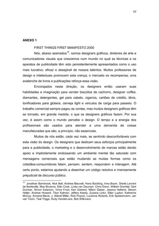 62




ANEXO 1

         FIRST THINGS FIRST MANIFESTO 2000
         Nós, abaixo assinados19, somos designers gráficos, diretores de arte e
comunicadores visuais que crescemos num mundo no qual as técnicas e os
aparatos de publicidade têm sido persistentemente apresentados como o uso
mais lucrativo, eficaz e desejável de nossos talentos. Muitos professores de
design e intelectuais promovem esta crença; o mercado os recompensa; uma
avalanche de livros e publicações reforça essa visão.
         Encorajados nesta direção, os designers então                      usaram suas
habilidades e imaginação para vender biscoitos de cachorro, designer coffee,
diamantes, detergentes, gel para cabelo, cigarros, cartões de crédito, tênis,
tonificadores para glúteos, cerveja light e veículos de carga para passeio. O
trabalho comercial sempre pagou as contas, mas muitos designers gráficos têm
se tornado, em grande medida, o que os designers gráficos fazem. Por sua
vez, é assim como o mundo percebe o design. O tempo e a energia dos
profissionais são       usados para        atender a       uma     demanda de         coisas
manufaturadas que são, a princípio, não essenciais.
         Muitos de nós estão, cada vez mais, se sentindo desconfortáveis com
esta visão do design. Os designers que dedicam seus esforços principalmente
para a publicidade, o marketing e o desenvolvimento de marcas estão dando
apoio e implicitamente endossando um ambiente mental tão saturado com
mensagens comerciais que estão mudando as muitas formas como os
cidadãos-consumidores falam, pensam, sentem, respondem e interagem. Até
certo ponto, estamos ajudando a desenhar um código redutivo e imensamente
prejudicial de discurso público.

19
   Jonathan Barnbrook, Nick Bell, Andrew Blauvelt, Hans Bockting, Irma Boom, Sheila Levrant
de Bretteville, Max Bruisma, Siân Cook, Linda van Deursen, Chris Dixon, William Drenttel, Gert
Dumbar, Simon Esterson, Vince Frost, Ken Garland, Milton Glaser, Jessica Helfand, Steven
Heller, Andrew Howard, Tibor Kalman, Jeffery Keedy, Zuzana Licko, Ellen Lupton, Katherine
McCoy, Armand Mevis, J. Abbott Miller, Rick Poynor, Lucienne Roberts, Erik Spiekermann, Jan
van Toorn, Teal Triggs, Rudy VanderLans, Bob Wilkinson.
 