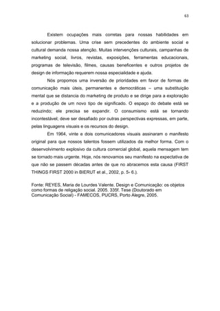 63



       Existem ocupações mais corretas para nossas habilidades em
solucionar problemas. Uma crise sem precedentes do ambiente social e
cultural demanda nossa atenção. Muitas intervenções culturais, campanhas de
marketing social, livros, revistas, exposições, ferramentas educacionais,
programas de televisão, filmes, causas beneficentes e outros projetos de
design de informação requerem nossa especialidade e ajuda.
       Nós propomos uma inversão de prioridades em favor de formas de
comunicação mais úteis, permanentes e democráticas – uma substituição
mental que se distancia do marketing de produto e se dirige para a exploração
e a produção de um novo tipo de significado. O espaço do debate está se
reduzindo; ele precisa se expandir. O consumismo está se tornando
incontestável; deve ser desafiado por outras perspectivas expressas, em parte,
pelas linguagens visuais e os recursos do design.
       Em 1964, vinte e dois comunicadores visuais assinaram o manifesto
original para que nossos talentos fossem utilizados da melhor forma. Com o
desenvolvimento explosivo da cultura comercial global, aquela mensagem tem
se tornado mais urgente. Hoje, nós renovamos seu manifesto na expectativa de
que não se passem décadas antes de que no abracemos esta causa (FIRST
THINGS FIRST 2000 in BIERUT et al., 2002, p. 5- 6.).

Fonte: REYES, Maria de Lourdes Valente. Design e Comunicação: os objetos
como formas de religação social. 2005. 335f. Tese (Doutorado em
Comunicação Social) - FAMECOS, PUCRS, Porto Alegre, 2005.
 