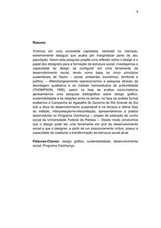 8




Resumo

Vivemos em uma sociedade capitalista, centrada no mercado,
extremamente desigual que acaba por marginalizar parte de seu
população. Assim esta pesquisa propõe uma reflexão sobre o design e o
papel dos designers para a formação da estrutura social, investigamos a
capacidade do design se configurar em uma ferramenta de
desenvolvimento social, tendo como base os cinco princípios
sustentáveis de Sachs – social, ambiental, econômico, territorial e
político –. Metodologicamente operacionamos a pesquisa através da
abordagem qualitativa e do método hermenêutica de profundidade
(THOMPSON, 1995), assim na fase de análise sócio-histórica
apresentamos uma pesquisa bibliográfica sobre design gráfico,
sustentabilidade e as relações entre os temas, na fase da análise formal
avaliamos a Campanha do Agasalho do Governo do Rio Grande do Sul
sob a ótica do desenvolvimento sustentável e na terceira e última fase
do método, interpretação/re-interpretação, apresentaremos a prática
desenvolvida no Programa Vizinhança – projeto de extensão de cunho
social da Universidade Federal de Pelotas –. Desde modo concluímos
que o design pode ser uma ferramenta em prol do desenvolvimento
social e que o designer, a partir de um posicionamento crítico, possui a
capacidade de colaborar a transformação da estrutura social atual.

Palavras-Chaves: design gráfico, sustentabilidade, desenvolvimento
social, Programa Vizinhança.
 