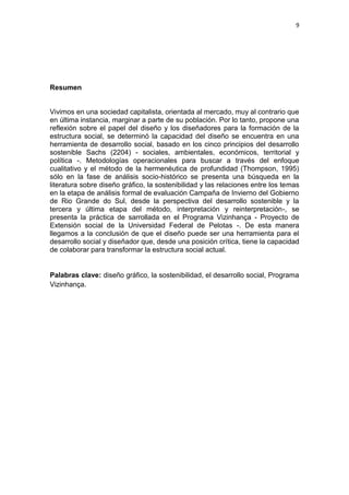 9




Resumen


Vivimos en una sociedad capitalista, orientada al mercado, muy al contrario que
en última instancia, marginar a parte de su población. Por lo tanto, propone una
reflexión sobre el papel del diseño y los diseñadores para la formación de la
estructura social, se determinó la capacidad del diseño se encuentra en una
herramienta de desarrollo social, basado en los cinco principios del desarrollo
sostenible Sachs (2204) - sociales, ambientales, económicos, territorial y
política -. Metodologías operacionales para buscar a través del enfoque
cualitativo y el método de la hermenéutica de profundidad (Thompson, 1995)
sólo en la fase de análisis socio-histórico se presenta una búsqueda en la
literatura sobre diseño gráfico, la sostenibilidad y las relaciones entre los temas
en la etapa de análisis formal de evaluación Campaña de Invierno del Gobierno
de Rio Grande do Sul, desde la perspectiva del desarrollo sostenible y la
tercera y última etapa del método, interpretación y reinterpretación-, se
presenta la práctica de sarrollada en el Programa Vizinhança - Proyecto de
Extensión social de la Universidad Federal de Pelotas -. De esta manera
llegamos a la conclusión de que el diseño puede ser una herramienta para el
desarrollo social y diseñador que, desde una posición crítica, tiene la capacidad
de colaborar para transformar la estructura social actual.


Palabras clave: diseño gráfico, la sostenibilidad, el desarrollo social, Programa
Vizinhança.
 