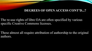 DEGREES OF OPEN ACCESS CONT’D...?
The re-use rights of libre OA are often specified by various
specific Creative Commons licenses.
These almost all require attribution of authorship to the original
authors.
 