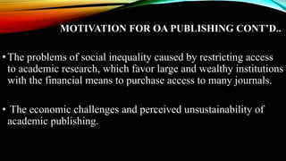MOTIVATION FOR OA PUBLISHING CONT’D..
•The problems of social inequality caused by restricting access
to academic research, which favor large and wealthy institutions
with the financial means to purchase access to many journals.
• The economic challenges and perceived unsustainability of
academic publishing.
 