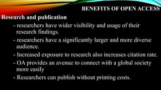 BENEFITS OF OPEN ACCESS
Research and publication
- researchers have wider visibility and usage of their
research findings.
- researchers have a significantly larger and more diverse
audience.
- Increased exposure to research also increases citation rate.
- OA provides an avenue to connect with a global society
more easily
- Researchers can publish without printing costs.
 