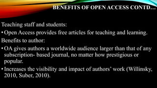 BENEFITS OF OPEN ACCESS CONTD…
Teaching staff and students:
•Open Access provides free articles for teaching and learning.
Benefits to author:
•OA gives authors a worldwide audience larger than that of any
subscription- based journal, no matter how prestigious or
popular.
•Increases the visibility and impact of authors’ work (Willinsky,
2010, Suber, 2010).
 