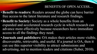 BENEFITS OF OPEN ACCESS…
•Benefit to readers: Readers around the globe can have barrier
free access to the latest literature and research findings.
•Benefit to Society: Society as a whole benefits from an
expanded and accelerated research cycle in which research can
advance more effectively because researchers have immediate
access to all the findings they need.
•Journals and publishers: OA makes their articles more visible,
discoverable, retrievable, and useful. If a journal is OA, then it
can use this superior visibility to attract submissions and
advertising, not to mention readers and citations (Suber, 2010).
 