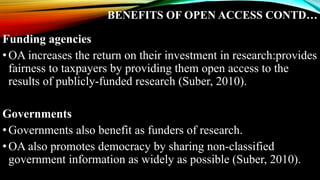 BENEFITS OF OPEN ACCESS CONTD…
Funding agencies
•OA increases the return on their investment in research:provides
fairness to taxpayers by providing them open access to the
results of publicly-funded research (Suber, 2010).
Governments
•Governments also benefit as funders of research.
•OA also promotes democracy by sharing non-classified
government information as widely as possible (Suber, 2010).
 