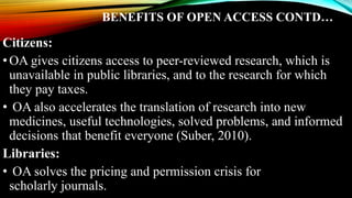 BENEFITS OF OPEN ACCESS CONTD…
Citizens:
•OA gives citizens access to peer-reviewed research, which is
unavailable in public libraries, and to the research for which
they pay taxes.
• OA also accelerates the translation of research into new
medicines, useful technologies, solved problems, and informed
decisions that benefit everyone (Suber, 2010).
Libraries:
• OA solves the pricing and permission crisis for
scholarly journals.
 