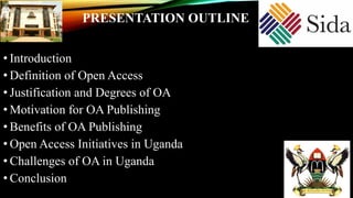 • Introduction
• Definition of Open Access
• Justification and Degrees of OA
• Motivation for OA Publishing
• Benefits of OA Publishing
• Open Access Initiatives in Uganda
• Challenges of OA in Uganda
• Conclusion
PRESENTATION OUTLINE
 