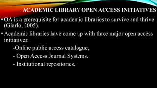 ACADEMIC LIBRARY OPEN ACCESS INITIATIVES
•OA is a prerequisite for academic libraries to survive and thrive
(Giarlo, 2005).
•Academic libraries have come up with three major open access
initiatives:
-Online public access catalogue,
- Open Access Journal Systems.
- Institutional repositories,
 